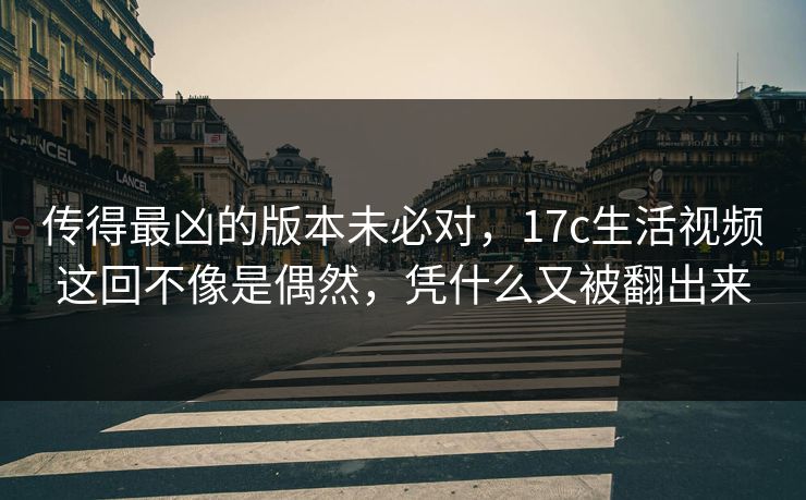 传得最凶的版本未必对，17c生活视频这回不像是偶然，凭什么又被翻出来
