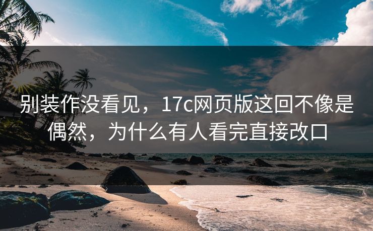 别装作没看见，17c网页版这回不像是偶然，为什么有人看完直接改口