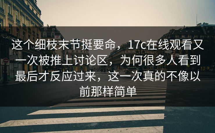 这个细枝末节挺要命，17c在线观看又一次被推上讨论区，为何很多人看到最后才反应过来，这一次真的不像以前那样简单
