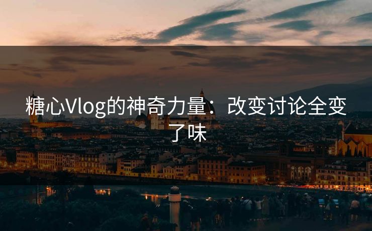 糖心Vlog的神奇力量：改变讨论全变了味