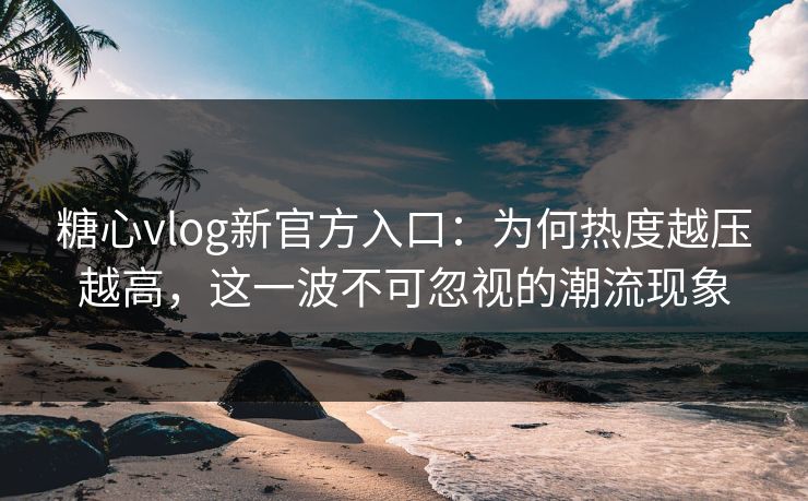 糖心vlog新官方入口：为何热度越压越高，这一波不可忽视的潮流现象