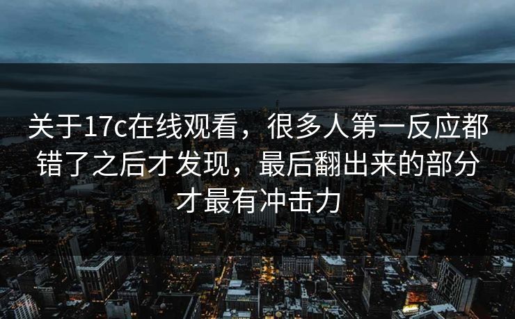 关于17c在线观看，很多人第一反应都错了之后才发现，最后翻出来的部分才最有冲击力  第1张
