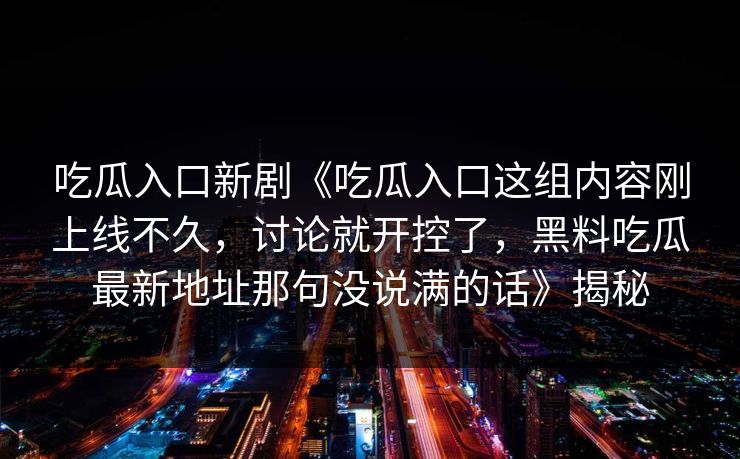 吃瓜入口新剧《吃瓜入口这组内容刚上线不久，讨论就开控了，黑料吃瓜最新地址那句没说满的话》揭秘