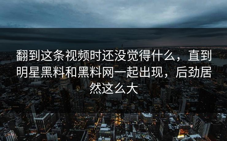 翻到这条视频时还没觉得什么，直到明星黑料和黑料网一起出现，后劲居然这么大