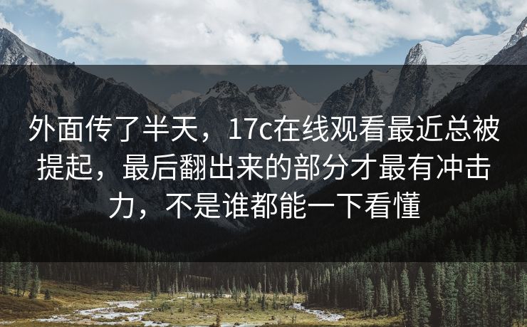 外面传了半天，17c在线观看最近总被提起，最后翻出来的部分才最有冲击力，不是谁都能一下看懂  第1张