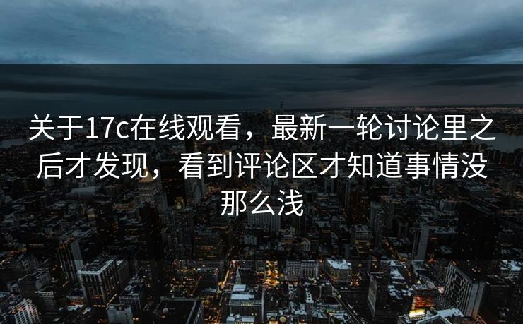 关于17c在线观看，最新一轮讨论里之后才发现，看到评论区才知道事情没那么浅