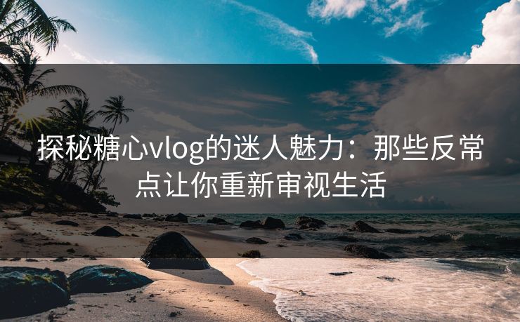 探秘糖心vlog的迷人魅力：那些反常点让你重新审视生活