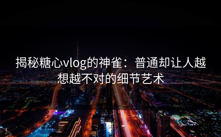 揭秘糖心vlog的神雀：普通却让人越想越不对的细节艺术  第1张