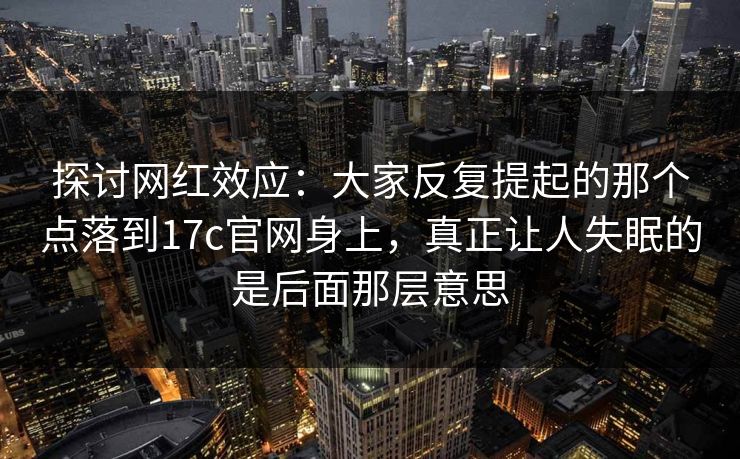 探讨网红效应：大家反复提起的那个点落到17c官网身上，真正让人失眠的是后面那层意思  第1张