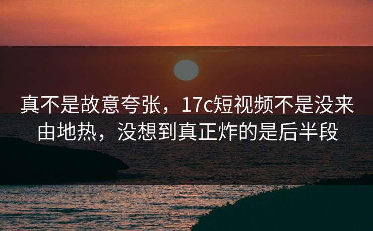 真不是故意夸张，17c短视频不是没来由地热，没想到真正炸的是后半段  第1张
