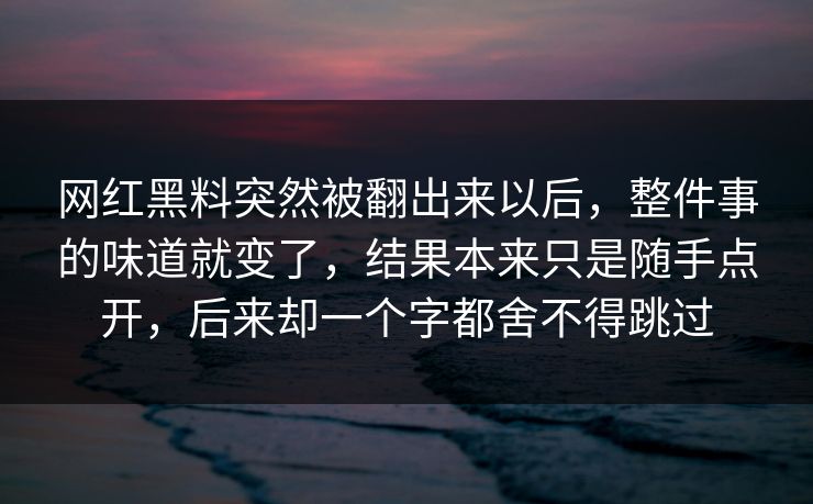 网红黑料突然被翻出来以后，整件事的味道就变了，结果本来只是随手点开，后来却一个字都舍不得跳过
