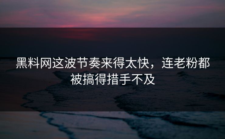 黑料网这波节奏来得太快，连老粉都被搞得措手不及