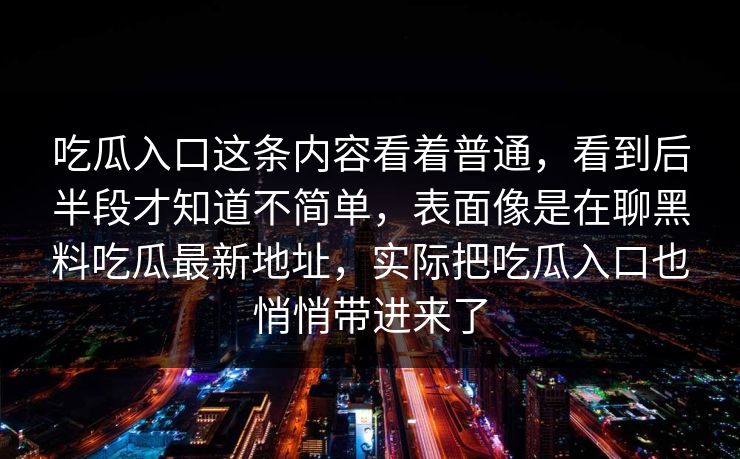 吃瓜入口这条内容看着普通,看到后半段才知道不简单,表面像是在聊黑料吃瓜最新地址,实际把吃瓜入口也悄悄带进来了 第1张 吃瓜入口这条内容看着普通,看到后半段才知道不简单,表面像是在聊黑料吃瓜最新地址,实际把吃瓜入口也悄悄带进来了 第1张