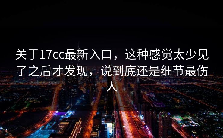 关于17cc最新入口,这种感觉太少见了之后才发现,说到底还是细节最伤人 第1张 关于17cc最新入口,这种感觉太少见了之后才发现,说到底还是细节最伤人 第1张