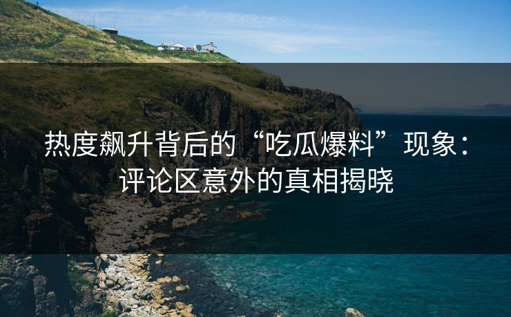 热度飙升背后的“吃瓜爆料”现象：评论区意外的真相揭晓  第1张