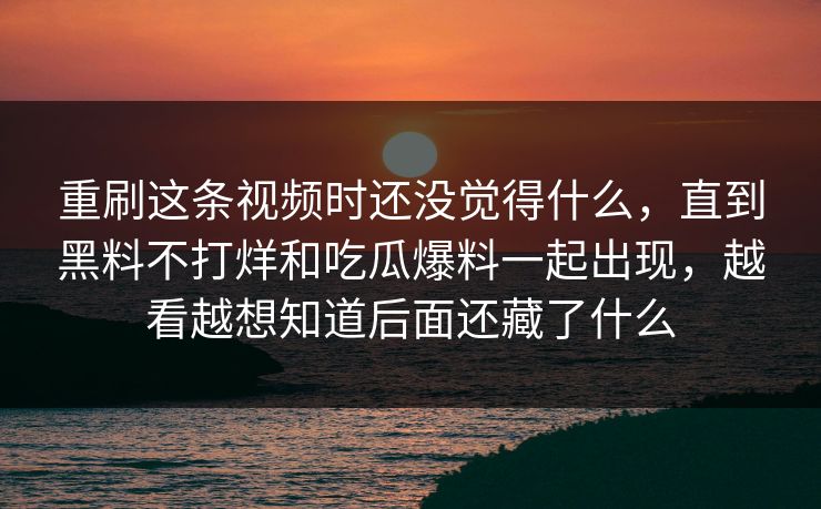 重刷这条视频时还没觉得什么，直到黑料不打烊和吃瓜爆料一起出现，越看越想知道后面还藏了什么  第1张